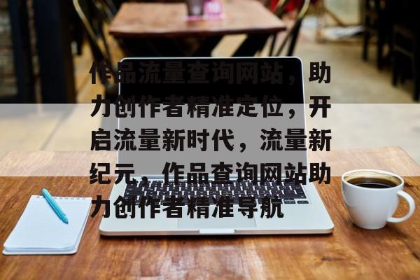 作品流量查询网站，助力创作者精准定位，开启流量新时代，流量新纪元，作品查询网站助力创作者精准导航