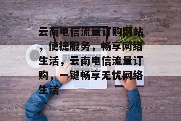 云南电信流量订购网站，便捷服务，畅享网络生活，云南电信流量订购，一键畅享无忧网络生活