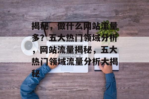 揭秘，做什么网站流量多？五大热门领域分析，网站流量揭秘，五大热门领域流量分析大揭秘