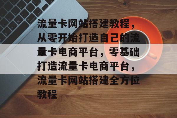流量卡网站搭建教程，从零开始打造自己的流量卡电商平台，零基础打造流量卡电商平台，流量卡网站搭建全方位教程