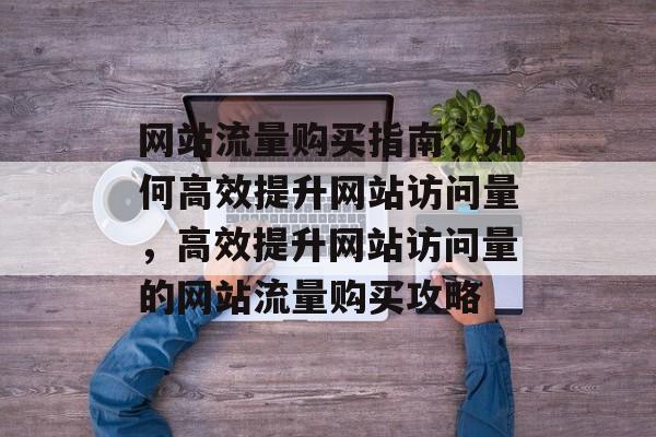 网站流量购买指南，如何高效提升网站访问量，高效提升网站访问量的网站流量购买攻略