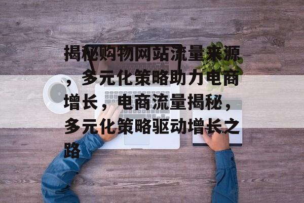 揭秘购物网站流量来源，多元化策略助力电商增长，电商流量揭秘，多元化策略驱动增长之路