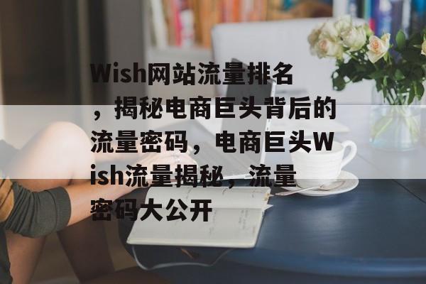 Wish网站流量排名，揭秘电商巨头背后的流量密码，电商巨头Wish流量揭秘，流量密码大公开