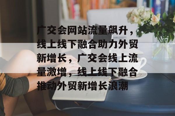 广交会网站流量飙升，线上线下融合助力外贸新增长，广交会线上流量激增，线上线下融合推动外贸新增长浪潮