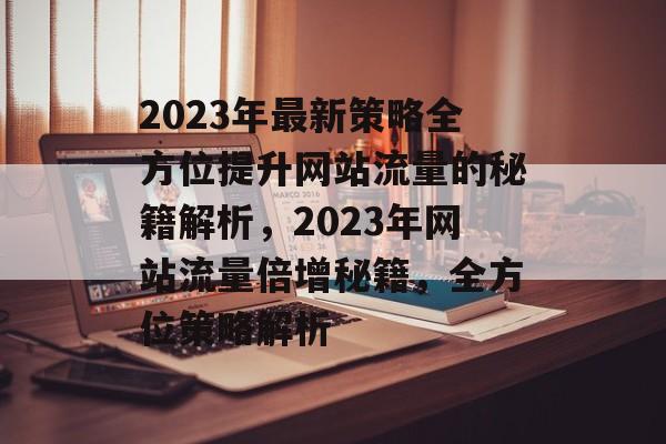 2023年最新策略全方位提升网站流量的秘籍解析，2023年网站流量倍增秘籍，全方位策略解析