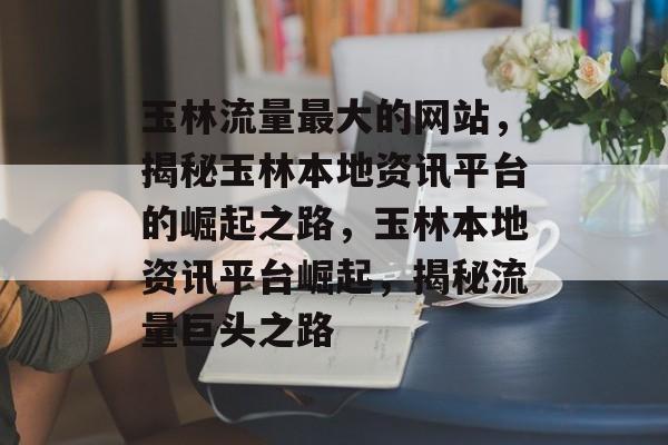 玉林流量最大的网站，揭秘玉林本地资讯平台的崛起之路，玉林本地资讯平台崛起，揭秘流量巨头之路
