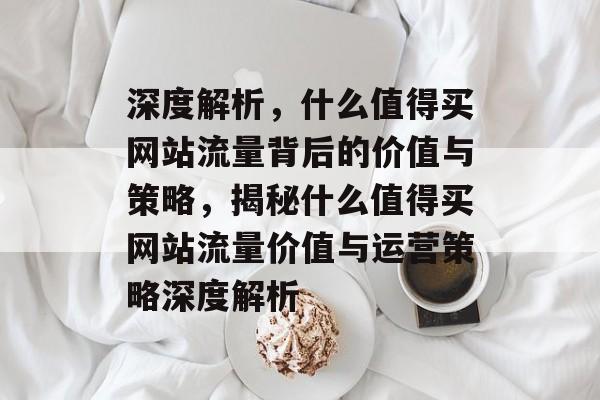深度解析，什么值得买网站流量背后的价值与策略，揭秘什么值得买网站流量价值与运营策略深度解析