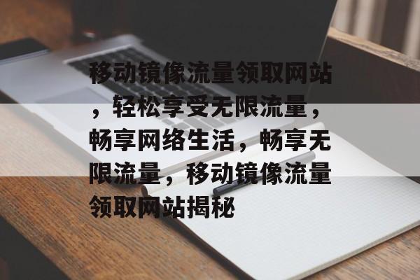 移动镜像流量领取网站，轻松享受无限流量，畅享网络生活，畅享无限流量，移动镜像流量领取网站揭秘
