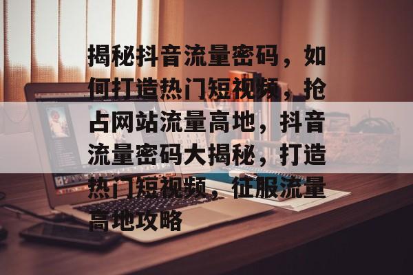 揭秘抖音流量密码，如何打造热门短视频，抢占网站流量高地，抖音流量密码大揭秘，打造热门短视频，征服流量高地攻略