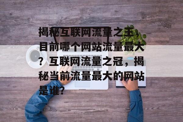 揭秘互联网流量之王，目前哪个网站流量最大？互联网流量之冠，揭秘当前流量最大的网站是谁？