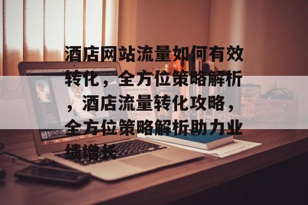 酒店网站流量如何有效转化，全方位策略解析，酒店流量转化攻略，全方位策略解析助力业绩增长