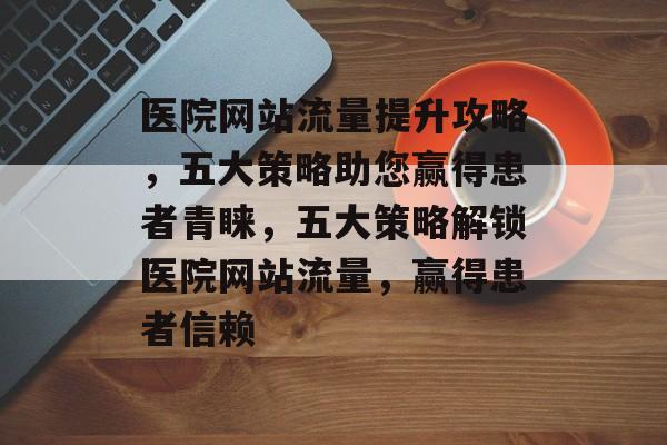 医院网站流量提升攻略，五大策略助您赢得患者青睐，五大策略解锁医院网站流量，赢得患者信赖