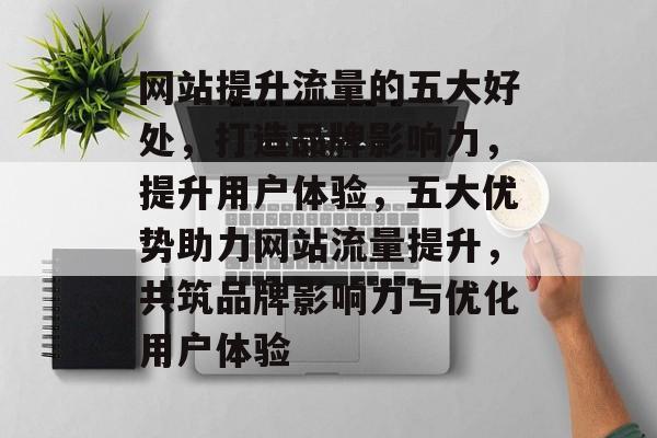 网站提升流量的五大好处，打造品牌影响力，提升用户体验，五大优势助力网站流量提升，共筑品牌影响力与优化用户体验