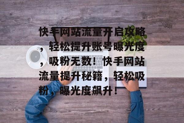 快手网站流量开启攻略，轻松提升账号曝光度，吸粉无数！快手网站流量提升秘籍，轻松吸粉，曝光度飙升！