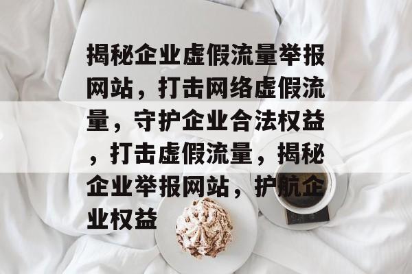 揭秘企业虚假流量举报网站，打击网络虚假流量，守护企业合法权益，打击虚假流量，揭秘企业举报网站，护航企业权益