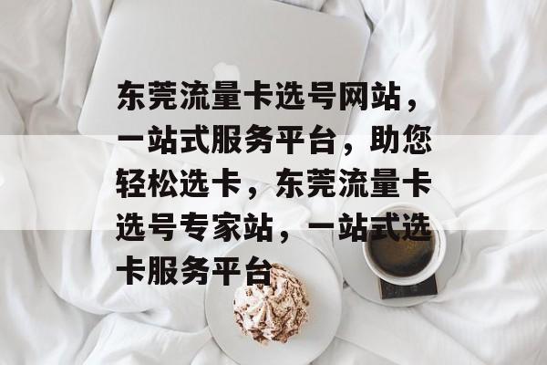 东莞流量卡选号网站，一站式服务平台，助您轻松选卡，东莞流量卡选号专家站，一站式选卡服务平台
