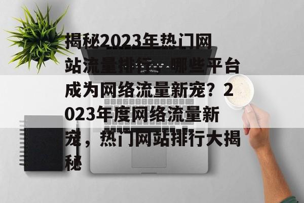 揭秘2023年热门网站流量排行，哪些平台成为网络流量新宠？2023年度网络流量新宠，热门网站排行大揭秘