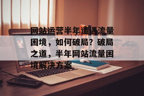网站运营半年遭遇流量困境，如何破局？破局之道，半年网站流量困境解决方案