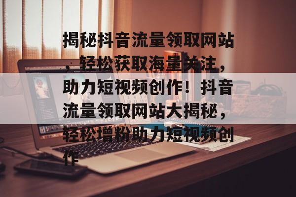 揭秘抖音流量领取网站，轻松获取海量关注，助力短视频创作！抖音流量领取网站大揭秘，轻松增粉助力短视频创作