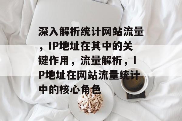 深入解析统计网站流量，IP地址在其中的关键作用，流量解析，IP地址在网站流量统计中的核心角色