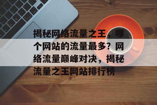 揭秘网络流量之王，哪个网站的流量最多？网络流量巅峰对决，揭秘流量之王网站排行榜