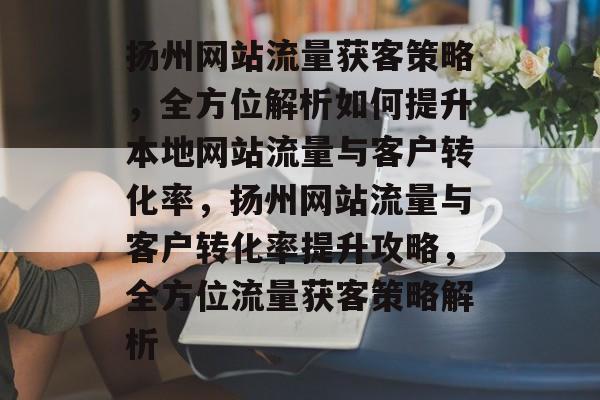 扬州网站流量获客策略，全方位解析如何提升本地网站流量与客户转化率，扬州网站流量与客户转化率提升攻略，全方位流量获客策略解析