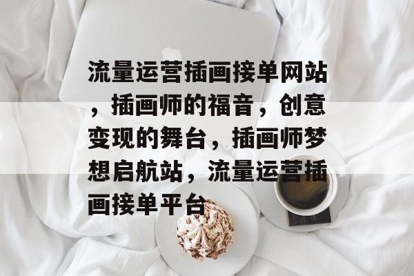 流量运营插画接单网站，插画师的福音，创意变现的舞台，插画师梦想启航站，流量运营插画接单平台