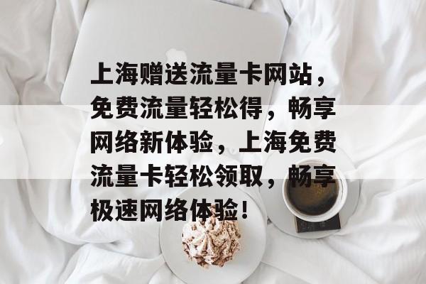 上海赠送流量卡网站，免费流量轻松得，畅享网络新体验，上海免费流量卡轻松领取，畅享极速网络体验！