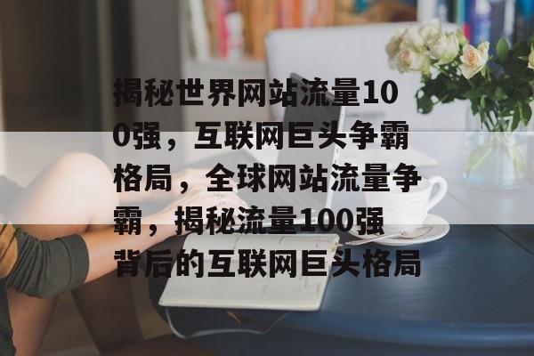 揭秘世界网站流量100强，互联网巨头争霸格局，全球网站流量争霸，揭秘流量100强背后的互联网巨头格局