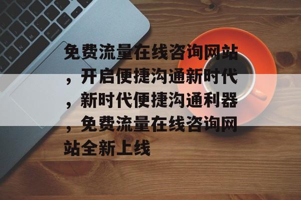 免费流量在线咨询网站，开启便捷沟通新时代，新时代便捷沟通利器，免费流量在线咨询网站全新上线