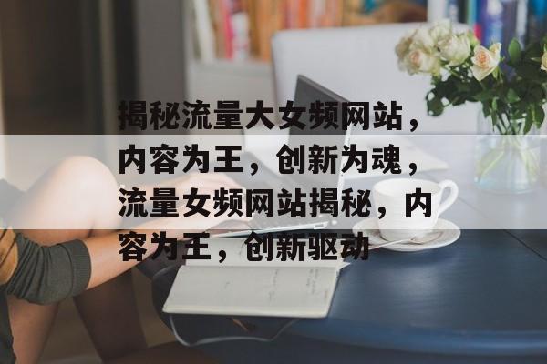 揭秘流量大女频网站，内容为王，创新为魂，流量女频网站揭秘，内容为王，创新驱动