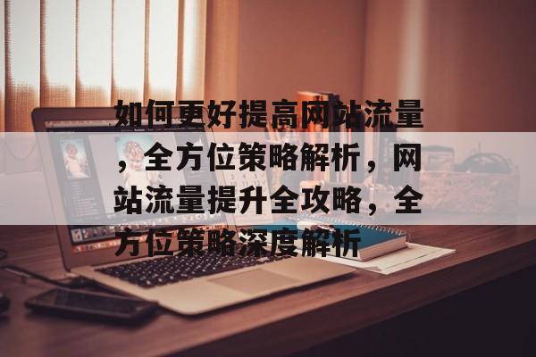 如何更好提高网站流量，全方位策略解析，网站流量提升全攻略，全方位策略深度解析