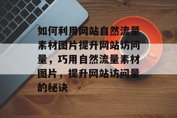 如何利用网站自然流量素材图片提升网站访问量，巧用自然流量素材图片，提升网站访问量的秘诀