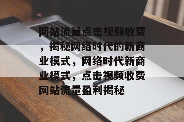 网站流量点击视频收费，揭秘网络时代的新商业模式，网络时代新商业模式，点击视频收费网站流量盈利揭秘