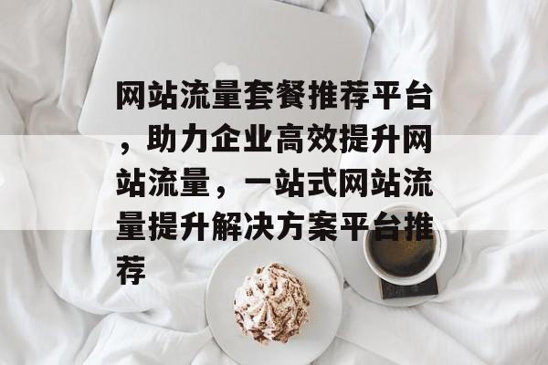 网站流量套餐推荐平台，助力企业高效提升网站流量，一站式网站流量提升解决方案平台推荐