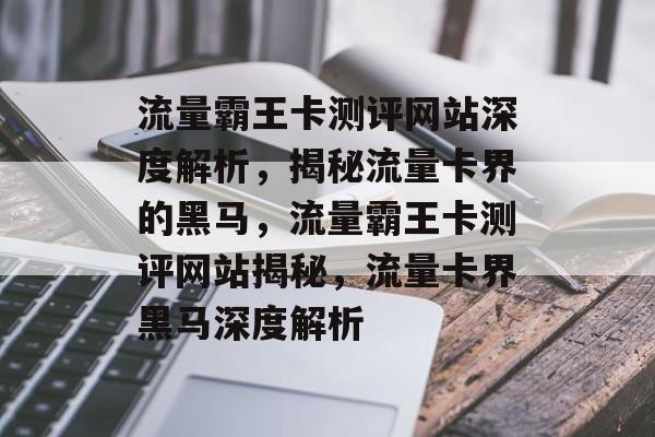 流量霸王卡测评网站深度解析，揭秘流量卡界的黑马，流量霸王卡测评网站揭秘，流量卡界黑马深度解析
