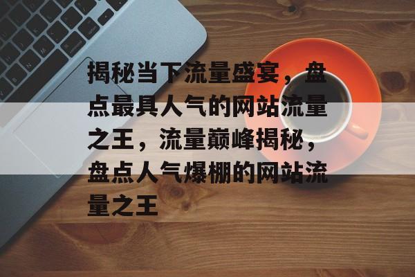 揭秘当下流量盛宴，盘点最具人气的网站流量之王，流量巅峰揭秘，盘点人气爆棚的网站流量之王
