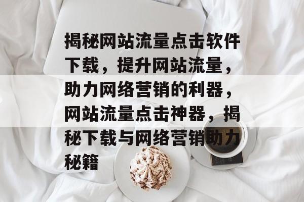 揭秘网站流量点击软件下载，提升网站流量，助力网络营销的利器，网站流量点击神器，揭秘下载与网络营销助力秘籍