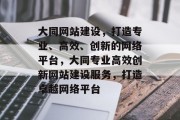 大同网站建设，打造专业、高效、创新的网络平台，大同专业高效创新网站建设服务，打造卓越网络平台
