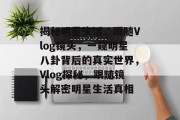 揭秘明星生活，跟随Vlog镜头，一窥明星八卦背后的真实世界，Vlog探秘，跟随镜头解密明星生活真相