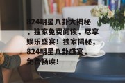 824明星八卦大揭秘，独家免费阅读，尽享娱乐盛宴！独家揭秘，824明星八卦盛宴，免费畅读！