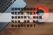 近期娱乐圈新闻盘点，明星恋情、作品发布、争议事件齐飞，娱乐圈风云录，恋情、新作、争议事件三管齐下