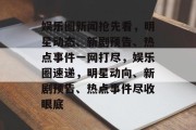 娱乐圈新闻抢先看，明星动态、新剧预告、热点事件一网打尽，娱乐圈速递，明星动向、新剧预告、热点事件尽收眼底