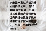 小米是一家以手机为核心的科技公司。自2010年成立以来，小米以其卓越的产品设计和优秀的性价比在手机市场中取得了傲人的成绩。，小米，中国的iPhone