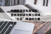 珍酒李渡半年报溃败：营收净利润大降三四成，“牛市”啤酒的三重悖论