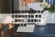 消息称特朗普下周初会见美国科技领袖 惠普、英特尔、高通等CEO据悉出席