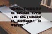 揭秘网站下载骗流量黑幕，网络陷阱，你中招了吗？网络下载陷阱揭秘，流量黑幕曝光，你中招了吗？