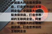 中国最大的云服务提供商，打造世界级的互联网企业，中国最大的云服务提供商，打造世界级的互联网企业，阿里云，中国最大的云服务提供商，打造世界级的互联网企业