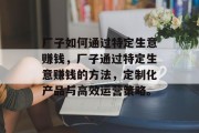 厂子如何通过特定生意赚钱，厂子通过特定生意赚钱的方法，定制化产品与高效运营策略。