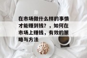 在市场做什么样的事情才能赚到钱?,如何在市场上赚钱,有效的策略与方法 在市场做什么样的事情才能赚到钱?,如何在市场上赚钱,有效的策略与方法